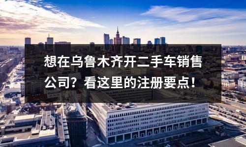 想在烏魯木齊開二手車銷售公司？看這里的注冊(cè)要點(diǎn)！