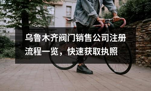 烏魯木齊閥門銷售公司注冊(cè)流程一覽，快速獲取執(zhí)照