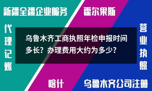 烏魯木齊工商執(zhí)照年檢申報時間多長？辦理費用大約為多少？