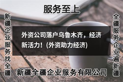 外資公司落戶(hù)烏魯木齊，經(jīng)濟(jì)新活力！(外資助力經(jīng)濟(jì))