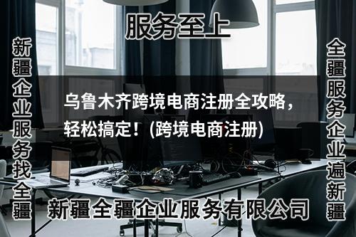 烏魯木齊跨境電商注冊(cè)全攻略，輕松搞定！(跨境電商注冊(cè))