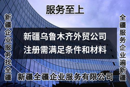 新疆烏魯木齊外貿(mào)公司注冊(cè)需滿足條件和材料
