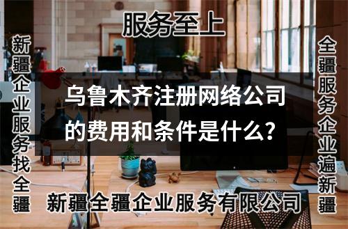 烏魯木齊注冊網(wǎng)絡(luò)公司的費(fèi)用和條件是什么？