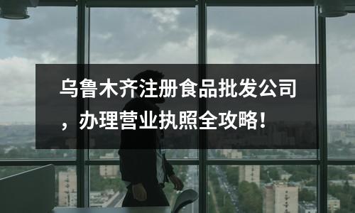 烏魯木齊注冊食品批發(fā)公司，辦理營業(yè)執(zhí)照全攻略！