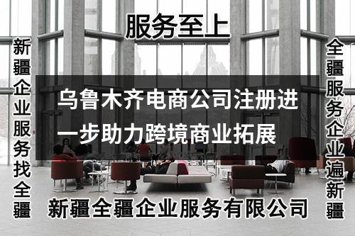 烏魯木齊電商公司注冊進(jìn)一步助力跨境商業(yè)拓展