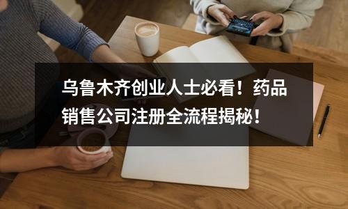 烏魯木齊創(chuàng)業(yè)人士必看！藥品銷售公司注冊(cè)全流程揭秘！
