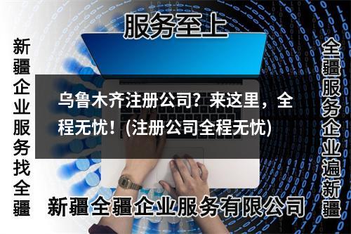 烏魯木齊注冊公司？來這里，全程無憂！(注冊公司全程無憂)