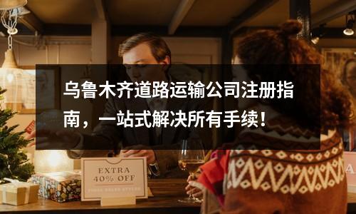 烏魯木齊道路運(yùn)輸公司注冊(cè)指南，一站式解決所有手續(xù)！