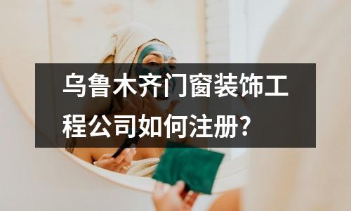 烏魯木齊門窗裝飾工程公司如何注冊(cè)?